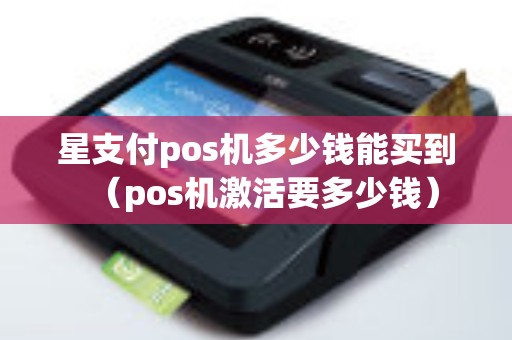 星支付pos机多少钱能买到（pos机激活要多少钱）