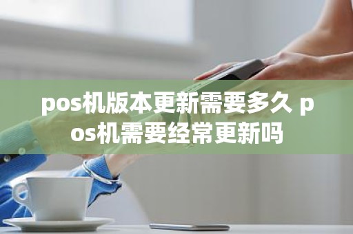 pos机版本更新需要多久 pos机需要经常更新吗