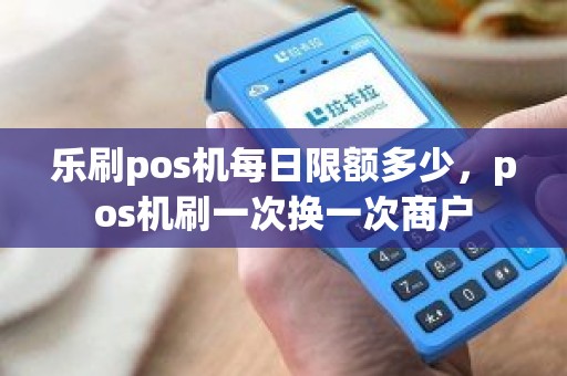 乐刷pos机每日限额多少，pos机刷一次换一次商户