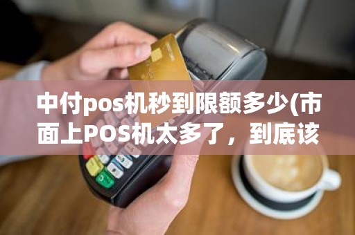 中付pos机秒到限额多少(市面上POS机太多了，到底该如何选择)