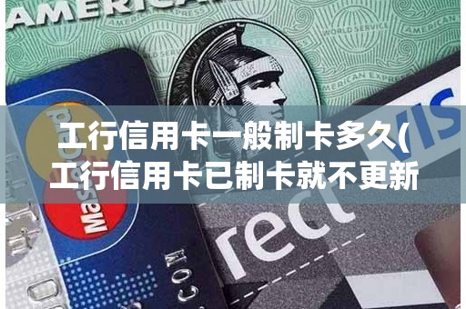 工行信用卡一般制卡多久(工行信用卡已制卡就不更新了)