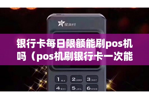 银行卡每日限额能刷pos机吗（pos机刷银行卡一次能刷多少钱）