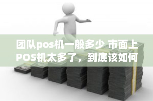 团队pos机一般多少 市面上POS机太多了，到底该如何选择