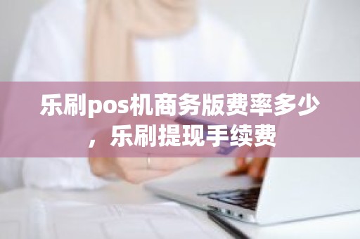 乐刷pos机商务版费率多少，乐刷提现手续费