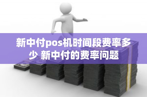 新中付pos机时间段费率多少 新中付的费率问题