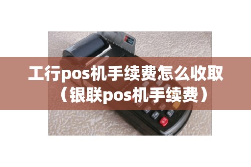 工行pos机手续费怎么收取（银联pos机手续费）