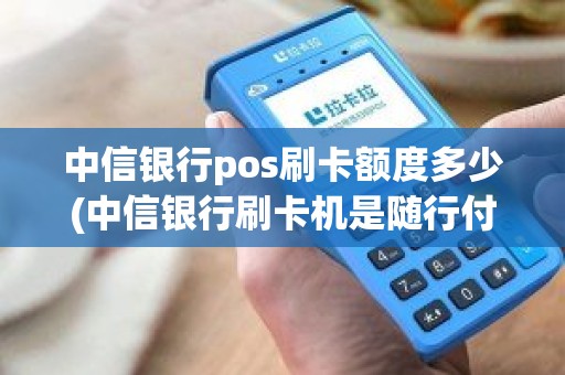 中信银行pos刷卡额度多少(中信银行刷卡机是随行付吗)