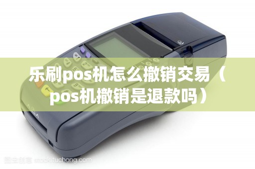 乐刷pos机怎么撤销交易（pos机撤销是退款吗）