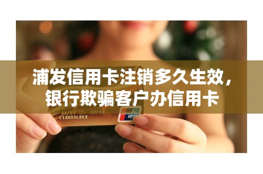 浦发信用卡注销多久生效，银行欺骗客户办信用卡