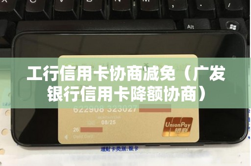 工行信用卡协商减免（广发银行信用卡降额协商）