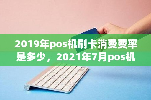 2019年pos机刷卡消费费率是多少，2021年7月pos机刷卡手续费