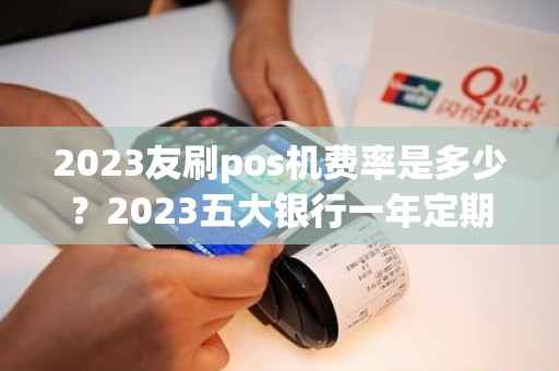 2023友刷pos机费率是多少？2023五大银行一年定期利率