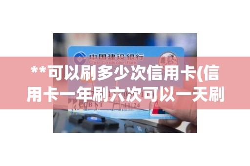 **可以刷多少次信用卡(信用卡一年刷六次可以一天刷吗)