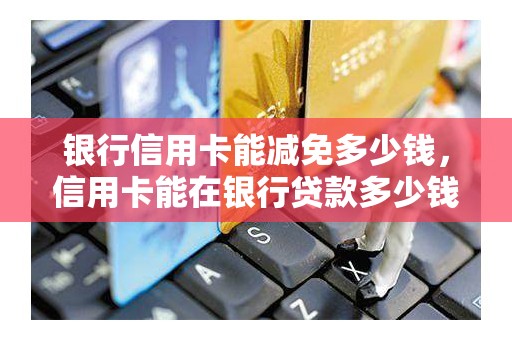 银行信用卡能减免多少钱，信用卡能在银行贷款多少钱