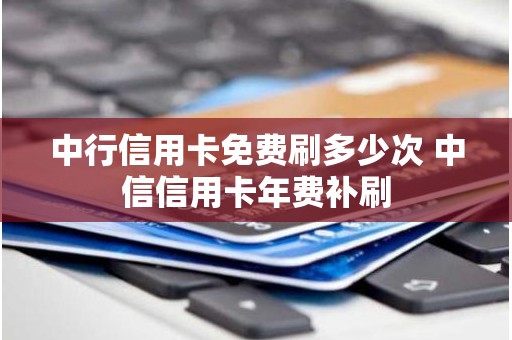 中行信用卡免费刷多少次 中信信用卡年费补刷