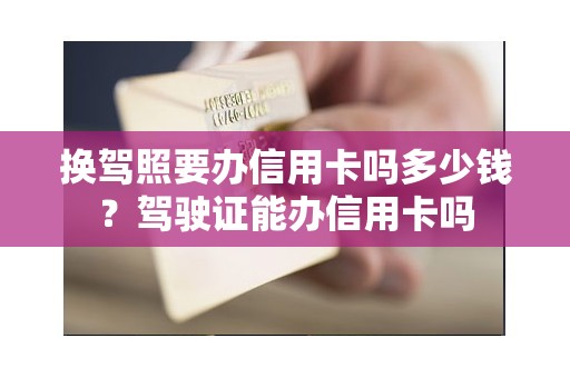 换驾照要办信用卡吗多少钱？驾驶证能办信用卡吗