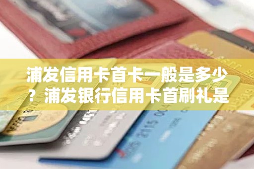 浦发信用卡首卡一般是多少？浦发银行信用卡首刷礼是什么