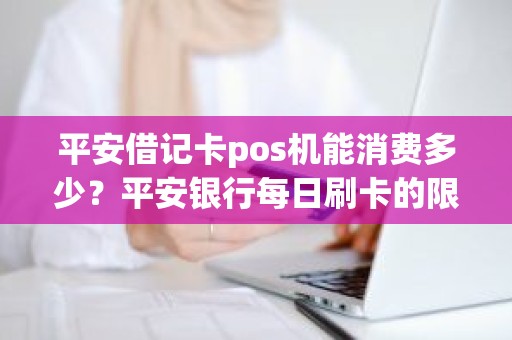 平安借记卡pos机能消费多少？平安银行每日刷卡的限额是多少