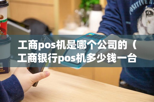 工商pos机是哪个公司的（工商银行pos机多少钱一台）