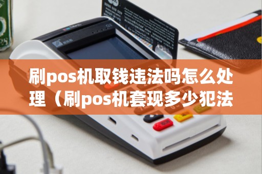 刷pos机取钱违法吗怎么处理（刷pos机套现多少犯法吗）