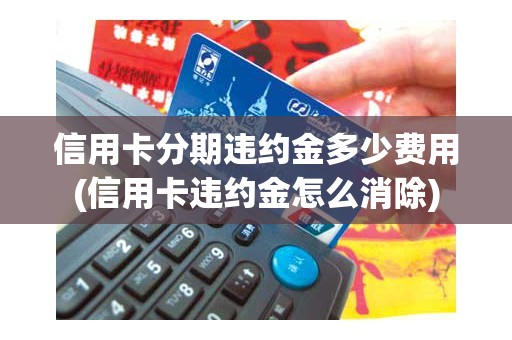 信用卡分期违约金多少费用(信用卡违约金怎么消除)