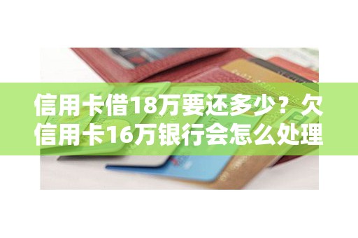 信用卡借18万要还多少？欠信用卡16万银行会怎么处理