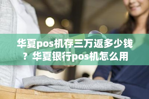 华夏pos机存三万返多少钱？华夏银行pos机怎么用