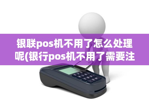 银联pos机不用了怎么处理呢(银行pos机不用了需要注销吗)