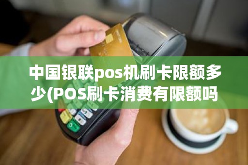 中国银联pos机刷卡限额多少(POS刷卡消费有限额吗)