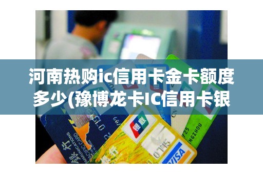 河南热购ic信用卡金卡额度多少(豫博龙卡IC信用卡银联白金卡)