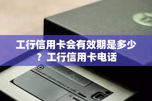 工行信用卡会有效期是多少？工行信用卡电话