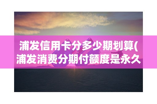 浦发信用卡分多少期划算(浦发消费分期付额度是永久吗)