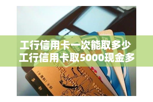 工行信用卡一次能取多少 工行信用卡取5000现金多少费用