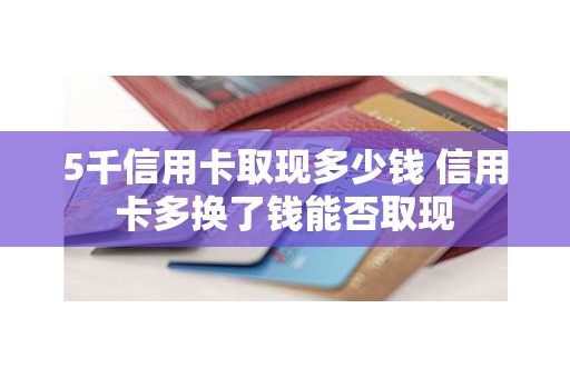 5千信用卡取现多少钱 信用卡多换了钱能否取现