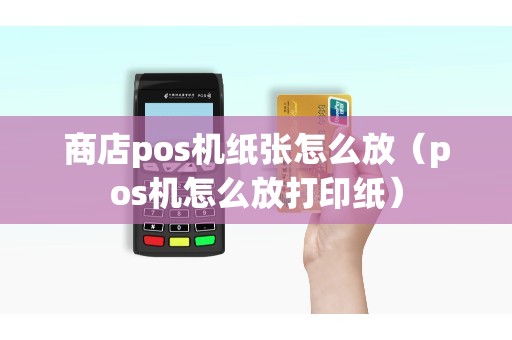 商店pos机纸张怎么放（pos机怎么放打印纸）