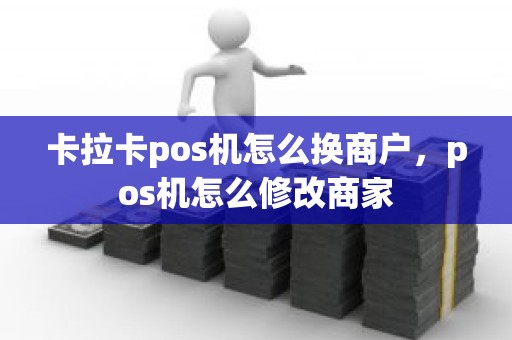 卡拉卡pos机怎么换商户，pos机怎么修改商家