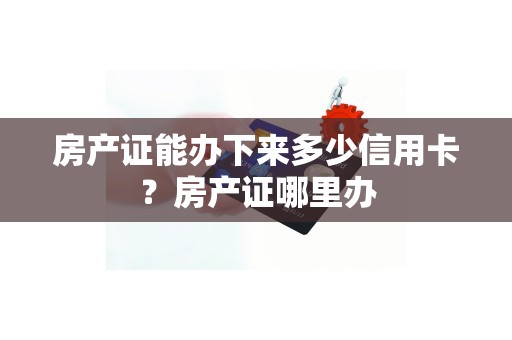 房产证能办下来多少信用卡？房产证哪里办