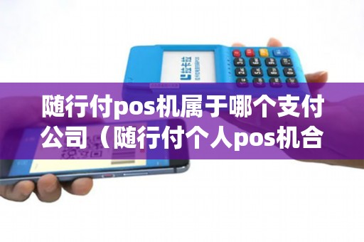 随行付pos机属于哪个支付公司（随行付个人pos机合法吗）