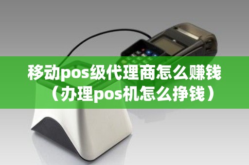 移动pos级代理商怎么赚钱（办理pos机怎么挣钱）