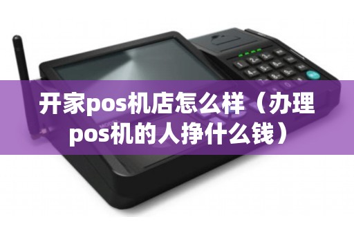 开家pos机店怎么样（办理pos机的人挣什么钱）