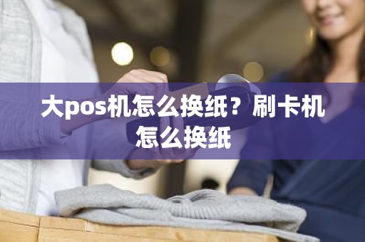 大pos机怎么换纸？刷卡机怎么换纸