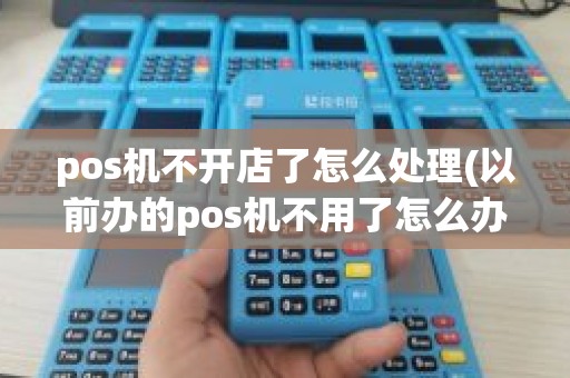 pos机不开店了怎么处理(以前办的pos机不用了怎么办)