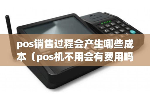 pos销售过程会产生哪些成本（pos机不用会有费用吗）