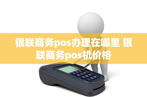 银联商务pos办理在哪里 银联商务pos机价格