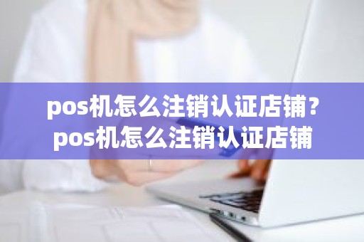 pos机怎么注销认证店铺？pos机怎么注销认证店铺