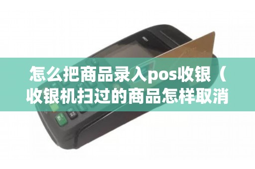 怎么把商品录入pos收银（收银机扫过的商品怎样取消）