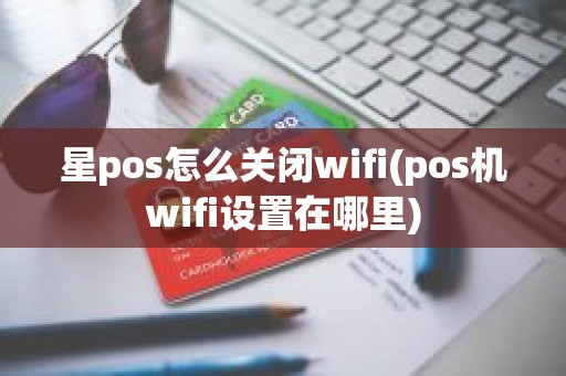 星pos怎么关闭wifi(pos机wifi设置在哪里)