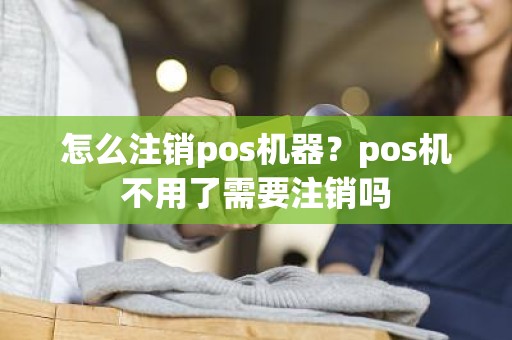 怎么注销pos机器？pos机不用了需要注销吗