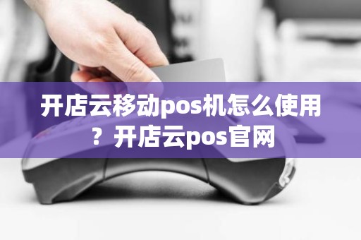 开店云移动pos机怎么使用？开店云pos官网