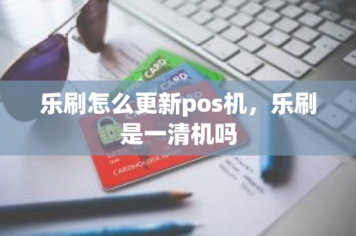 乐刷怎么更新pos机，乐刷是一清机吗